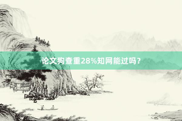 论文狗查重28%知网能过吗？